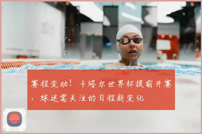 赛程变动！卡塔尔世界杯提前开赛，球迷需关注的日程新变化