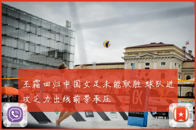 王霜回归中国女足未能取胜 球队进攻乏力出线前景承压