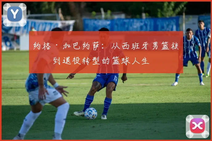 约格·加巴约萨：从西班牙男篮核心到退役转型的篮球人生