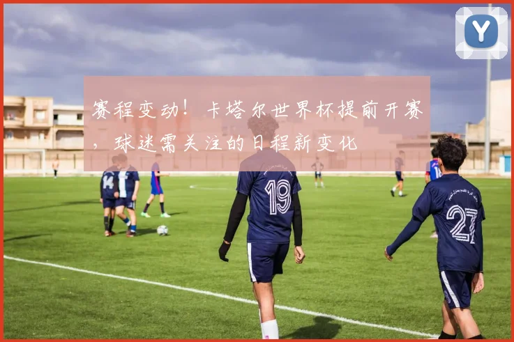 赛程变动！卡塔尔世界杯提前开赛，球迷需关注的日程新变化